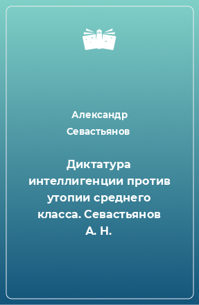 Книга Диктатура интеллигенции против утопии среднего класса. Севастьянов А. Н.