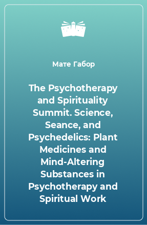 Книга The Psychotherapy and Spirituality Summit. Science, Seance, and Psychedelics: Plant Medicines and Mind-Altering Substances in Psychotherapy and Spiritual Work