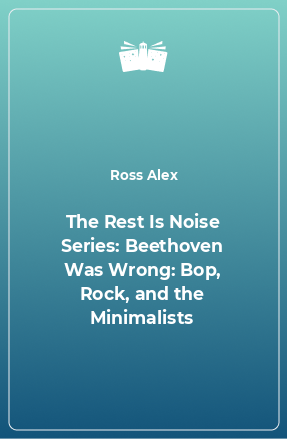 Книга The Rest Is Noise Series: Beethoven Was Wrong: Bop, Rock, and the Minimalists