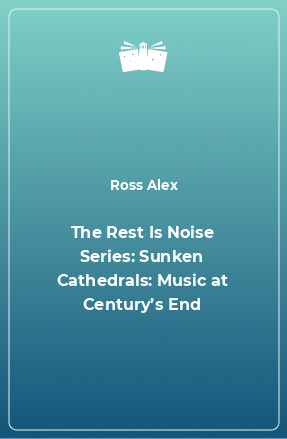 Книга The Rest Is Noise Series: Sunken Cathedrals: Music at Century’s End