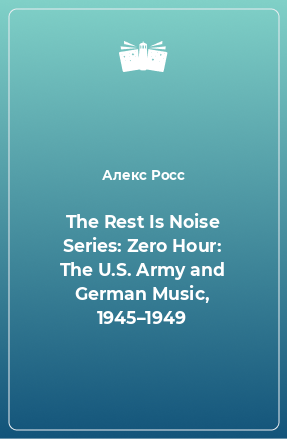 Книга The Rest Is Noise Series: Zero Hour: The U.S. Army and German Music, 1945–1949