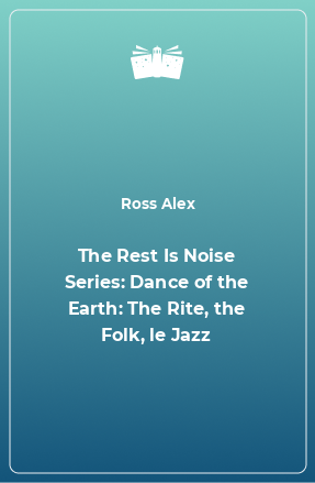 Книга The Rest Is Noise Series: Dance of the Earth: The Rite, the Folk, le Jazz