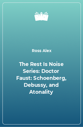 Книга The Rest Is Noise Series: Doctor Faust: Schoenberg, Debussy, and Atonality