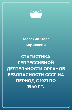 Книга СТАТИСТИКА РЕПРЕССИВНОЙ ДЕЯТЕЛЬНОСТИ ОРГАНОВ БЕЗОПАСНОСТИ СССР НА ПЕРИОД С 1921 ПО 1940 ГГ.