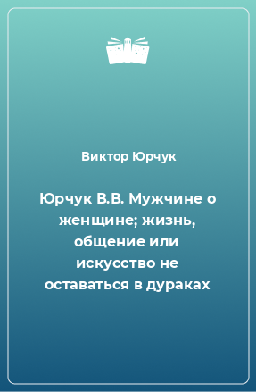 Книга Юрчук В.В. Мужчине о женщине; жизнь, общение или искусство не оставаться в дураках