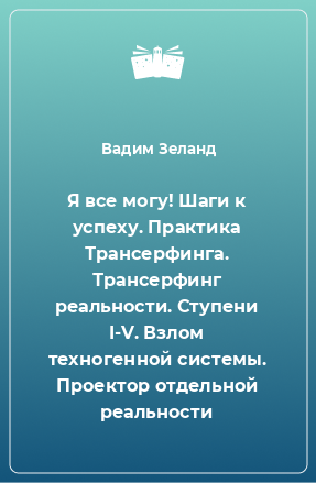 Книга Я все могу! Шаги к успеху. Практика Трансерфинга. Трансерфинг реальности. Ступени I-V. Взлом техногенной системы. Проектор отдельной реальности