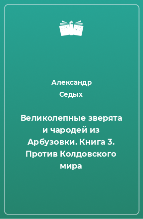 Книга Великолепные зверята и чародей из Арбузовки. Книга 3. Против Колдовского мира