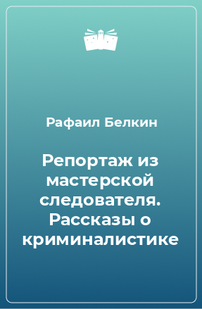 Книга Репортаж из мастерской следователя. Рассказы о криминалистике