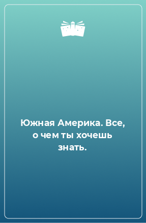 Книга Южная Америка. Все, о чем ты хочешь знать.