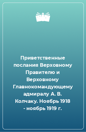 Книга Приветственные послания Верховному Правителю и Верховному Главнокомандующему адмиралу А. В. Колчаку. Ноябрь 1918 - ноябрь 1919 г.