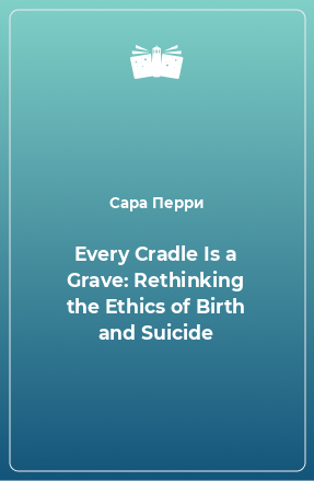 Книга Every Cradle Is a Grave: Rethinking the Ethics of Birth and Suicide