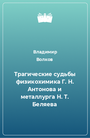 Книга Трагические судьбы физикохимика Г. Н. Антонова и металлурга Н. Т. Беляева