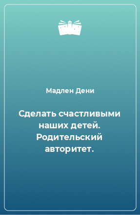 Книга Сделать счастливыми наших детей. Родительский авторитет.