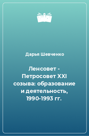 Книга Ленсовет - Петросовет XXI созыва: образование и деятельность, 1990-1993 гг.