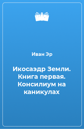 Книга Икосаэдр Земли. Книга первая. Консилиум на каникулах