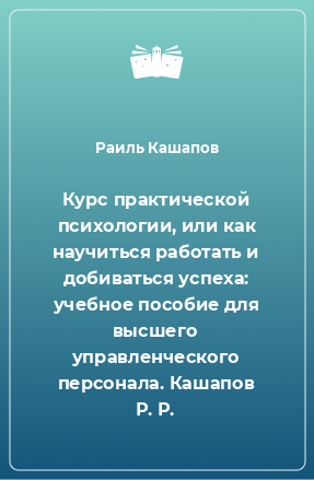 Книга Курс практической психологии, или как научиться работать и добиваться успеха: учебное пособие для высшего управленческого персонала. Кашапов Р. Р.