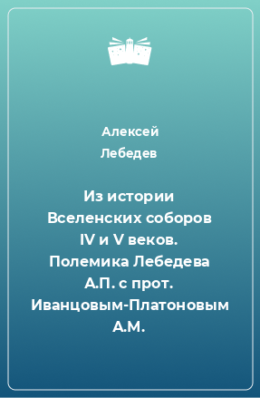 Книга Из истории Вселенских соборов IV и V веков. Полемика Лебедева А.П. с прот. Иванцовым-Платоновым А.М.