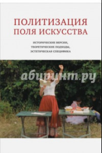 Книга Политизация поля искусства. Исторические версии, теоретические подходы, эстетическая специфика