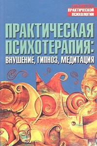 Книга Практическая психотерапия: Внушение, гипноз, медитация: Практика различных школ и направлений; Авторские разработки и методы работы с особыми состояниями сознания