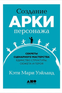 Книга Создание арки персонажа. Секреты сценарного мастерства: единство структуры, сюжета и героя