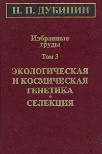 Книга Н. П. Дубинин. Избранные труды. Том 3. Экологичекая и космическая генетика. Селекция