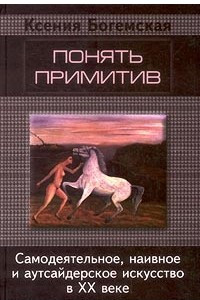 Книга Понять примитив. Самодеятельное, наивное и аутсайдерское искусство в ХХ веке