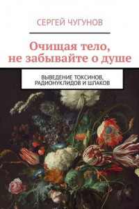 Книга Очищая тело, не забывайте о душе. Выведение токсинов, радионуклидов и шлаков