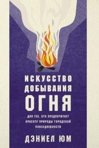 Книга Искусство добывания огня. Для тех, кто предпочитает красоту природы городской повседневности