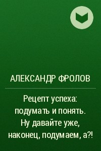 Книга Рецепт успеха: подумать и понять. Ну давайте уже, наконец, подумаем, а?!