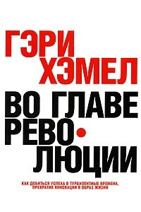 Книга Во главе революции. Как добиться успеха в турбулентные времена, превратив инновации в образ жизни. Гэри Хэмел