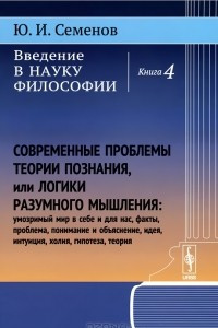 Книга Введение в науку философии. Книга 4. Современные проблемы теории познания, или Логики разумного мышления (умозримый мир в себе и для нас, факты, проблема, понимание и объяснение, идея, интуиция, холия, гипотеза, теория)