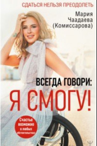 Книга Всегда говори. Я смогу! Счастье возможно в любых обстоятельствах. Сдаться нельзя преодолеть