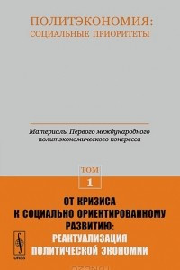 Книга Политэкономия. Социальные приоритеты. Материалы Первого международного политэкономического конгресса. Том 1. От кризиса к социально ориентированному развитию. Реактуализация политической экономии