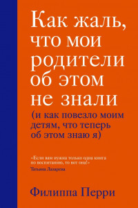 Книга Как жаль, что мои родители об этом не знали (и как повезло моим детям, что теперь об этом знаю я)