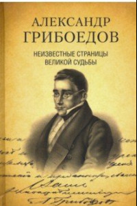 Книга Александр Грибоедов. Неизвестные страницы великой судьбы. 225-летию со дня рождения поэта