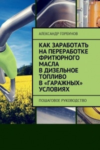 Книга Как заработать на переработке фритюрного масла в дизельное топливо в ?гаражных? условиях. Пошаговое руководство