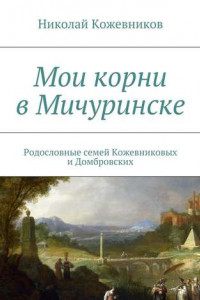 Книга Мои корни в Мичуринске. Родословные семей Кожевниковых и Домбровских