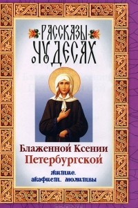 Книга Рассказы о чудесах Блаженной Ксении Петербургской. Житие. Акафист. Молитвы