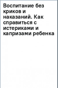 Книга Воспитание без криков и наказаний. Как справиться с истериками и капризами ребенка