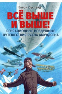 Книга Всё выше и выше! Сенсационные воздушные путешествия Руала Амундсена