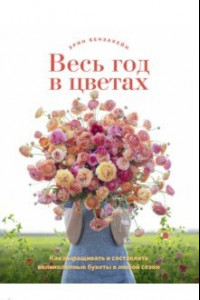 Книга Весь год в цветах. Как выращивать и составлять великолепные букеты в любой сезон