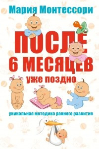 Книга Мария Монтессори. После 6 месяцев уже поздно. Уникальная методика раннего развития