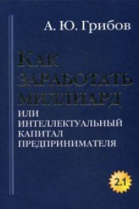 Книга Как заработать миллиард или Интеллектуальный капитал предпринимателя. Версия 2.1. Грибов А.Ю.