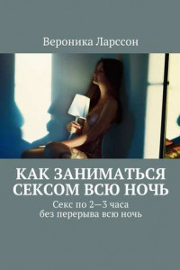 Книга Как заниматься сексом всю ночь. Как заниматься сексом по 2—3 часа без перерыва всю ночь