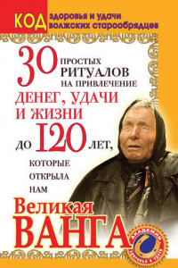 Книга 30 простых ритуалов на привлечение денег, удачи и жизни до 120 лет, которые открыла нам Великая Ванга. Код здоровья и удачи волжских старообрядцев