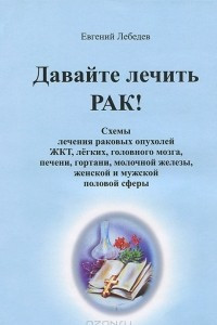 Книга Давайте лечить рак! Схемы лечения раковых опухолей ЖКТ, легких, головного мозга, печени, гортани, молочной железы, женской и мужской половой сферы