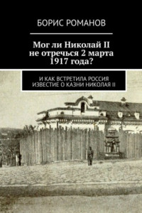 Книга Мог ли Николай II не отречься 2 марта 1917 года? И как встретила Россия известие о казни Николая II