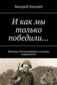 Книга И как мы только победили… Великая Отечественная в статьях журналиста