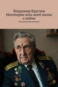 Книга Некоторые вехи моей жизни и войны. Воспоминания ветерана