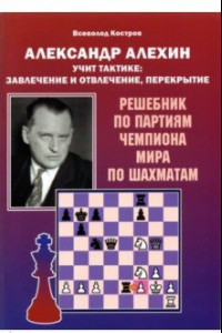 Книга Александр Алехин учит тактике: завлечение и отвлечение, перекрытие. Решебник по партиям